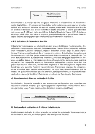 Controladoria II                                                                                  Prof. Moreira 


                                                    Ativo Permanente
                                  Fórmula   =
                                                   Patrimônio Líquido
                                                                                 
                                                      
Considerando‐se o princípio de uma boa gestão financeira, os investimentos em Ativo Perma‐
nente  (Capital  Fixo  ‐  CF),  devem  ser  financiados,  preferencialmente,  com  recursos  próprios. 
Quanto mais a empresa imobilizar de recursos próprios, maior será a dependência de aportes 
de  capitais  de  terceiros  para  o  financiamento  do  capital  circulante.  O  ideal  é  que  este  índice 
seja menor que $ 1,00, pois indica a existência de Capital Circulante Próprio (CCP). Entretanto, 
esta regra não é válida para todas as empresas, principalmente para as que recorrem de recur‐
sos de terceiros de longo prazo para financiar novos investimentos de expansão. 
 
4.4.3) Indicadores de Dependência Bancária 
 
O Capital de Terceiros pode ser subdividido em dois grupos: Créditos de Funcionamento e Em‐
préstimos e Financiamentos Bancários. Como exemplo de Créditos de Funcionamento podemos 
citar: fornecedores, salários e encargos, impostos a recolher, contas a pagar etc. Já os Emprés‐
timos e Financiamentos Bancários são os recursos provenientes de instituições financeiras para 
financiamento do capital de giro ou investimentos no Ativo Permanente. A renovação dos Cré‐
ditos de funcionamento é praticamente automática, pois essas obrigações decorrem das pró‐
prias operações. No que se refere aos empréstimos e financiamentos bancários, nada garante a 
renovação.  Para  consegui‐la,  a  empresa  deve  manter  reciprocidade,  cadastro  impecável,  boa 
gestão  dos  recursos  financeiros,  dentre  outras  exigências.  A  não  renovação  dos  empréstimos 
bancários é uma autêntica “rasteira” na administração financeira da empresa. Daí a importân‐
cia  de  se  analisar  esses  passivos  separadamente.  Por  outro  lado,  devemos  observar  que,  na 
medida em que aumentam esses passivos onerosos, conseqüentemente, as despesas financei‐
ras tendem a aumentar também, influenciando o resultado e o fluxo de caixa da empresa. 

a) Financiamento de Ativo por Instituição de Crédito 
 
Este  indicador,  de  grande  importância  para  as  empresas  que  financiam  suas  expansões  com 
recursos de terceiros, evidencia qual a participação dos Empréstimos e Financiamentos Bancá‐
rios, de Curto e Longo Prazos, na composição do total de investimentos (Ativo). 
 
 
                                    Empréstimos e Financiamentos Bancários
                    Fórmula   =                                                     × 100
                                                    Ativo Total
                                                                                               
 

b) Participação de Instituições de Crédito no Endividamento 
 
O objetivo  deste indicador é evidenciar qual o percentual de participação dos empréstimos e 
financiamentos bancários, na composição do total de Capital de Terceiros. 
                                                 



                                                                                                             9
 