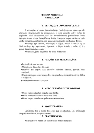SISTEMA ARTICULAR
                             ARTROLOGIA


                          1. DEFINIÇÃO E CONCEITOS GERAIS

      A artrologia é o estudo das articulações (união) entre os ossos, que são
chamadas simplesmente de articulações. É uma conexão entre partes do
esqueleto. Essas articulações não são necessariamente permanentes, como
exemplo, temos o caso das epífises e diáfise dos ossos longos; no jovem estão
unidas por cartilagem hialina, sem qualquer movimento, ossificando depois.
      Artrologia (gr. árthron, articulação + lógos, tratado e sufixo ia) ou
Sindesmologia (gr. syndesmos, ligamento + lógos, tratado e sufixo ia) é o
estudo das articulações ósseas.
      Articulação, junta ou juntura é a união entre ossos.


                          2. FUNÇÕES DAS ARTICULAÇÕES

  •Produção de movimentos
  •Manutenção da postura do corpo
  •Proteção dos órgãos. Ex.: cavidade craniana, torácica, pélvica, canal
  vertebral.
  •Crescimento dos ossos longos. Ex.: na articulação temporária entre a diáfise
  e as epífises.
  •Amortecedores contra choques


                          3. MODO DE UNIÃO ENTRE OS OSSOS

  •Ossos planos articulam-se pelas suas bordas
  •Ossos curtos articulam-se pelas suas faces
  •Ossos longos articulam-se pelas suas extremidades


                          4. NOMENCLATURA

      Geralmente tem o nome dos ossos que se articulam. Ex.: articulação
témporo-mandibular, escápulo-umeral.
                         5. CLASSIFICAÇÃO

      As articulações podem ser classificadas de três maneiras:
 