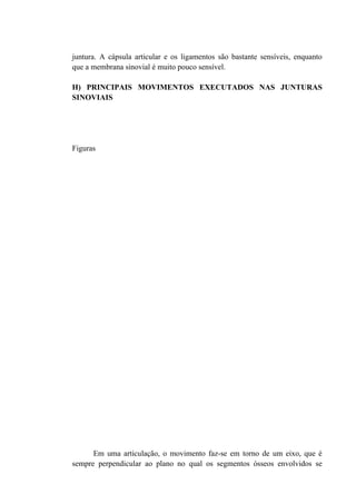 juntura. A cápsula articular e os ligamentos são bastante sensíveis, enquanto
que a membrana sinovial é muito pouco sensível.

H) PRINCIPAIS MOVIMENTOS EXECUTADOS NAS JUNTURAS
SINOVIAIS




Figuras




      Em uma articulação, o movimento faz-se em torno de um eixo, que é
sempre perpendicular ao plano no qual os segmentos ósseos envolvidos se
 