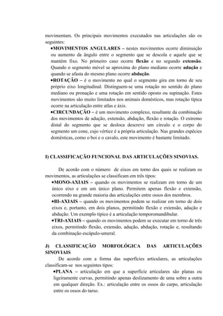 movimentam. Os principais movimentos executados nas articulações são os
seguintes:
   •MOVIMENTOS ANGULARES – nestes movimentos ocorre diminuição
   ou aumento da ângulo entre o segmento que se descola e aquele que se
   mantém fixo. No primeiro caso ocorre flexão e no segundo extensão.
   Quando o segmento móvel se aproxima do plano mediano ocorre adução e
   quando se afasta do mesmo plano ocorre abdução.
   •ROTAÇÃO – é o movimento no qual o segmento gira em torno de seu
   próprio eixo longitudinal. Distinguem-se uma rotação no sentido do plano
   mediano ou pronação e uma rotação em sentido oposto ou supinação. Estes
   movimentos são muito limitados nos animais domésticos, mas rotação típica
   ocorre na articulação entre atlas e áxis.
   •CIRCUNDAÇÃO – é um movimento complexo, resultante da combinação
   dos movimentos de adução, extensão, abdução, flexão e rotação. O extremo
   distal do segmento que se desloca descreve um círculo e o corpo do
   segmento um cone, cujo vértice é a própria articulação. Nas grandes espécies
   domésticas, como o boi e o cavalo, este movimento é bastante limitado.


I) CLASSIFICAÇÃO FUNCIONAL DAS ARTICULAÇÕES SINOVIAS.

     De acordo com o número de eixos em torno dos quais se realizam os
movimentos, as articulações se classificam em três tipos:
  •MONO-AXIAIS – quando os movimentos se realizam em torno de um
  único eixo e em um único plano. Permitem apenas flexão e extensão,
  ocorrendo na grande maioria das articulações entre ossos dos membros.
  •BI-AXIAIS – quando os movimentos podem se realizar em torno de dois
  eixos e, portanto, em dois planos, permitindo flexão e extensão, adução e
  abdução. Um exemplo típico é a articulação temporomandibular.
  •TRI-AXIAIS – quando os movimentos podem se executar em torno de três
  eixos, permitindo flexão, extensão, adução, abdução, rotação e, resultando
  da combinação escápulo-umeral.

J) CLASSIFICAÇÃO MORFOLÓGICA DAS ARTICULAÇÕES
SINOVIAIS
        De acordo com a forma das superfícies articulares, as articulações
classificam-se nos seguintes tipos:
    •PLANA – articulação em que a superfície articulares são planas ou
    ligeiramente curvas, permitindo apenas deslizamento de uma sobre a outra
    em qualquer direção. Ex.: articulação entre os ossos do carpo, articulação
    entre os ossos do tarso.
 