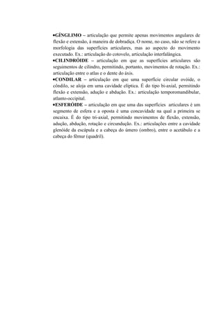 •GÍNGLIMO – articulação que permite apenas movimentos angulares de
flexão e extensão, à maneira de dobradiça. O nome, no caso, não se refere a
morfologia das superfícies articulares, mas ao aspecto do movimento
executado. Ex.: articulação do cotovelo, articulação interfalângica.
•CILINDRÓIDE – articulação em que as superfícies articulares são
seguimentos de cilindro, permitindo, portanto, movimentos de rotação. Ex.:
articulação entre o atlas e o dente do áxis.
•CONDILAR – articulação em que uma superfície circular ovóide, o
côndilo, se aloja em uma cavidade elíptica. É do tipo bi-axial, permitindo
flexão e extensão, adução e abdução. Ex.: articulação temporomandibular,
atlanto-occipital.
•ESFERÓIDE – articulação em que uma das superfícies articulares é um
segmento de esfera e a oposta é uma concavidade na qual a primeira se
encaixa. É do tipo tri-axial, permitindo movimentos de flexão, extensão,
adução, abdução, rotação e circundução. Ex.: articulações entre a cavidade
glenóide da escápula e a cabeça do úmero (ombro), entre o acetábulo e a
cabeça do fêmur (quadril).
 
