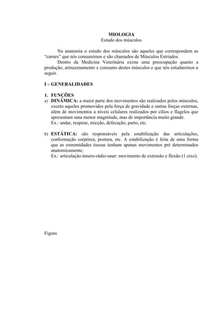 MIOLOGIA
                            Estudo dos músculos

        Na anatomia o estudo dos músculos são aqueles que correspondem as
“carnes” que nós consumimos e são chamados de Músculos Estriados.
        Dentro da Medicina Veterinária existe uma preocupação quanto a
produção, armazenamento e consumo destes músculos e que nós estudaremos a
seguir.

I – GENERALIDADES

1. FUNÇÕES
a) DINÂMICA: a maior parte dos movimentos são realizados pelos músculos,
   exceto aqueles promovidos pela força de gravidade e outras forças externas,
   além de movimentos a níveis celulares realizados por cílios e flagelos que
   apresentam uma menor magnitude, mas de importância muito grande.
   Ex.: andar, respirar, micção, defecação, parto, etc.

b) ESTÁTICA:       são responsáveis pela estabilização das articulações,
   conformação corpórea, postura, etc. A estabilização é feita de uma forma
   que as extremidades ósseas tenham apenas movimentos pré determinados
   anatomicamente.
   Ex.: articulação úmero-rádio-unar: movimento de extensão e flexão (1 eixo).




Figura
 