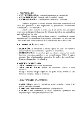 2. PROPRIEDADES
a) CONTRATILIDADE: é a capacidade de encurtar-se (contrair-se).
b) CONDUTIBILIDADE: é a capacidade de conduzir energia.
c) EXCITABILIDADE: é a capacidade de excitar-se por estímulos.

       Dentro da filogênese do sistema nervoso, observamos mesmos nos seres
vivos mais primitivos as três propriedades do protoplasma: excitabilidade,
contratibilidade e condutibilidade.
       Citando como exemplo a ameba que é um animal monomolecular,
observamos as três propriedades que são utilizadas durante a sua adaptação ao
meio ambiente em que está.
       Quando um estímulo nocivo a atinge, esta tem a capacidade de conduzir
impulso através do protoplasma determinando uma resposta em outra parte da
célula provocando um encurtamento desta (células musculares primitivas)

3. CLASSIFICAÇÃO FUNCIONAL

a) HOMOGÊNEAS: apresentam o mesmo aspecto em toda a sua dimensão
   representada por musculatura lisa, vegetativa ou invonlutária.
b) HETEROGÊNEAS: representada por musculatura estriada, tem caráter
   funcional voluntário, dependem de um comando central (SNC). O aspecto
   estriado é dado pela disposição e composição dos núcleos das microfibrilas.
   Exceção: fibra cardíaca é involuntária.

4. ORIGEM EMBRIONÁRIA
a) MÚSCULO LISO: provém do mesenquima.
b) MÚSCULO ESTRIADO: provém do mesoderma (sômito e arcos
   viscerais).
   Exceção: músculo obliquo superficial do globo ocular, provém de uma
   formação existente a frente do notocorda.


II – COMPONENTES ANATÔMICOS

1.   PARTE MÉDIA: também chamada do ventre muscular; é ativa, livre,
     porção contrátil do músculo.
2.   EXTREMIDADES: formados por tendão e/ou aponeurose.
3.   FASCIA: é uma condensação do tecido conjuntivo; aglomerado este
     responsável pela formação de lojas musculares.
 