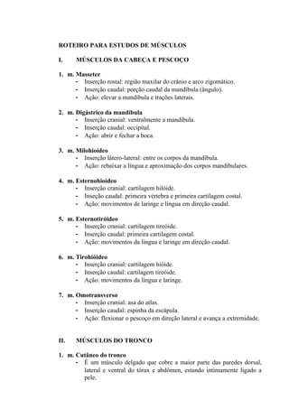 ROTEIRO PARA ESTUDOS DE MÚSCULOS

I.    MÚSCULOS DA CABEÇA E PESCOÇO

1. m. Masseter
      - Inserção rostal: região maxilar do crânio e arco zigomático.
      - Inserção caudal: porção caudal da mandíbula (ângulo).
      - Ação: elevar a mandíbula e trações laterais.

2. m. Digástrico da mandíbula
      - Inserção cranial: ventralmente a mandíbula.
      - Inserção caudal: occipital.
      - Ação: abrir e fechar a boca.

3. m. Milohioídeo
      - Inserção látero-lateral: entre os corpos da mandíbula.
      - Ação: rebaixar a língua e aproximação dos corpos mandibulares.

4. m. Esternohioídeo
      - Inserção cranial: cartilagem hilóide.
      - Inseção caudal: primeira vértebra e primeira cartilagem costal.
      - Ação: movimentos de laringe e língua em direção caudal.

5. m. Esternotiróideo
      - Inserção cranial: cartilagem tireóide.
      - Inserção caudal: primeira cartilagem costal.
      - Ação: movimentos da língua e laringe em direção caudal.

6. m. Tirohióideo
      - Inserção cranial: cartilagem hióide.
      - Inserção caudal: cartilagem tireóide.
      - Ação: movimentos da língua e laringe.

7. m. Omotransverso
      - Inserção cranial: asa do atlas.
      - Inserção caudal: espinha da escápula.
      - Ação: flexionar o pescoço em direção lateral e avança a extremidade.


II.   MÚSCULOS DO TRONCO

1. m. Cutâneo do tronco
      - É um músculo delgado que cobre a maior parte das paredes dorsal,
        lateral e ventral do tórax e abdômen, estando intimamente ligado a
        pele.
 