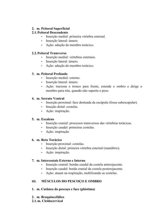2. m. Peitoral Superficial
2.1. Peitoral Descendente
       - Inserção medial: primeira vértebra esternal.
       - Inserção lateral: úmero.
       - Ação: adução do membro torácico.

2.2. Peitoral Transverso
       - Inserção medial: vértebras esternais.
       - Inserção lateral: úmero.
       - Ação: adução do membro torácico.

3. m. Peitoral Profundo
      - Inserção medial: esterno.
      - Inserção lateral: úmero.
      - Ação: traciona o tronco para frente, estende o ombro e dirige o
         membro para trás, quando não suporta o peso.

4. m. Serrato Ventral
      - Inserção proximal: face denteada da escápula (fossa subescapular).
      - Inseção distal: costelas.
      - Ação: inspiração.

5. m. Escaleno
      - Inserção cranial: processos transversos das vértebras torácicas.
      - Inserção caudal: primeiras costelas.
      - Ação: inspiração

6. m. Reto Torácico
      - Inserção proximal: costelas.
      - Inserção distal: primeira vértebra esternal (manúbrio).
      - Ação: inspiração.

7. m. Intercostais Externo e Interno
      - Inserção cranial: bordas caudal da costela anterojacente.
      - Inserção caudal: borda cranial da costela posterojacente.
      - Ação: atuam na respiração, mobilizando as costelas.

III.   MÚSCULOS DO PESCOÇO E OMBRO

1. m. Cutâneo do pescoço e face (plástima)

2. m. Braquiocefálico
2.1. m. Cleidocervical
 