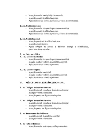 -   Inserção cranial: occipital (crista nucal).
      -   Inserção caudal: tendão clavicular.
      -   Ação: rotação da cabeça e pescoço, avança a extremidade.

2.2. m. Cleidomastoídeo
       - Inserção cranial: temporal (processo mastóide).
       - Inserção caudal: tendão clavicular.
       - Ação: rotação da cabeça e pescoço, avança a extremidade.

2.3. m. Cleidobraquial
       - Inserção proximal: tendão clavicular.
       - Inserção distal: úmero.
       - Ação: rotação da cabeça e pescoço, avança a extremidade,
          aproximação do membro.

3. m. Esternocefálico
3.1. m. Esternomastoídeo
       - Inserção cranial: temporal (processo mastóide).
       - Inseção caudal: vértebra esternal (manúbrio).
       - Ação: rotação da cabeça e pescoço.

3.2. m. Esternoccipital
       - Inserção cranial: occipital.
       - Inseção caudal: vértebra esternal (manúbrio).
       - Ação: rotação da cabeça e pescoço.

IV.   MÚSCULOS DA REGIÃO ABDOMINAL

1. m. Obliquo abdominal externo
      - Inserção dorsal: costelas e fáscia toracolombar.
      - Inserção ventral: linha alba.
      - Inserção posterior: ligamento inguinal.

2. m. Obliquo abdominal interno
      - Inserção dorsal: costelas e fáscia toracolombar.
      - Inserção ventral: linha alba.
      - Inserção posterior: ligamento inguinal.

3. m. Transverso do abdômem
      - Inserção dorsal: fáscia toracolombar
      - Inserção ventral: linha alba.

4. m. Reto abdominal
      - Inserção cranial: esterno e cartilagens costais.
 