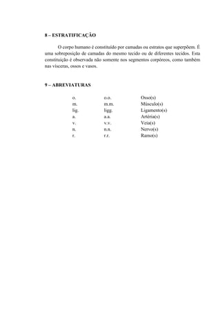8 – ESTRATIFICAÇÃO

       O corpo humano é constituído por camadas ou estratos que superpõem. É
uma sobreposição de camadas do mesmo tecido ou de diferentes tecidos. Esta
constituição é observada não somente nos segmentos corpóreos, como também
nas vísceras, ossos e vasos.


9 – ABREVIATURAS

             o.             o.o.               Osso(s)
             m.             m.m.               Músculo(s)
             lig.           ligg.              Ligamento(s)
             a.             a.a.               Artéria(s)
             v.             v.v.               Veia(s)
             n.             n.n.               Nervo(s)
             r.             r.r.               Ramo(s)
 