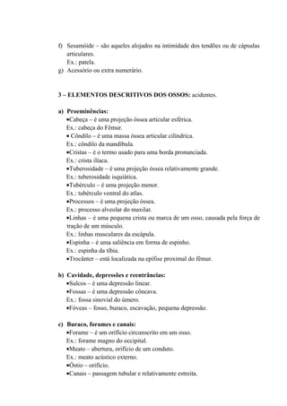 f) Sesamóide – são aqueles alojados na intimidade dos tendões ou de cápsulas
   articulares.
   Ex.: patela.
g) Acessório ou extra numerário.


3 – ELEMENTOS DESCRITIVOS DOS OSSOS: acidentes.

a) Proeminências:
   •Cabeça – é uma projeção óssea articular esférica.
   Ex.: cabeça do Fêmur.
   • Côndilo – é uma massa óssea articular cilíndrica.
   Ex.: côndilo da mandíbula.
   •Cristas – é o termo usado para uma borda pronunciada.
   Ex.: crista ilíaca.
   •Tuberosidade – é uma projeção óssea relativamente grande.
   Ex.: tuberosidade isquiática.
   •Tubérculo – é uma projeção menor.
   Ex.: tubérculo ventral do atlas.
   •Processos – é uma projeção óssea.
   Ex.: processo alveolar do maxilar.
   •Linhas – é uma pequena crista ou marca de um osso, causada pela força de
   tração de um músculo.
   Ex.: linhas musculares da escápula.
   •Espinha – é uma saliência em forma de espinho.
   Ex.: espinha da tíbia.
   •Trocânter – está localizada na epífise proximal do fêmur.

b) Cavidade, depressões e reentrâncias:
   •Sulcos – é uma depressão linear.
   •Fossas – é uma depressão côncava.
   Ex.: fossa sinovial do úmero.
   •Fóveas – fosso, buraco, escavação, pequena depressão.

c) Buraco, forames e canais:
   •Forame – é um orifício circunscrito em um osso.
   Ex.: forame magno do occipital.
   •Meato – abertura, orifício de um conduto.
   Ex.: meato acústico externo.
   •Óstio – orifício.
   •Canais – passagem tubular e relativamente estreita.
 