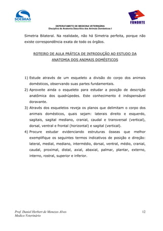 DEPERATAMETO DE MEDICINA VETERINÁRIA
                        Disciplina de Anatomia Descritiva dos Animais Domésticos I


      Simetria Bilateral. Na realidade, não há Simetria perfeita, porque não
      existe correspondência exata de todo os órgãos.


             ROTEIRO DE AULA PRÁTICA DE INTRODUÇÃO AO ESTUDO DA
                          ANATOMIA DOS ANIMAIS DOMÉSTICOS




      1) Estude através de um esqueleto a divisão do corpo dos animais
          domésticos, observando suas partes fundamentais.
      2) Aproveite ainda o esqueleto para estudar a posição de descrição
          anatômica dos quadrúpedes. Este conhecimento é indispensável
          doravante.
      3) Através dos esqueletos reveja os planos que delimitam o corpo dos
          animais domésticos, quais sejam: laterais direito e esquerdo,
          sagitais, sagital mediano, cranial, caudal e transversal (vertical),
          dorsal, ventral e frontal (horizontal) e sagital (vertical).
      4) Procure      estudar       evidenciando            estruturas         ósseas   que   melhor
          exemplifique os seguintes termos indicativos de posição e direção:
          lateral, medial, mediano, intermédio, dorsal, ventral, médio, cranial,
          caudal, proximal, distal, axial, abaxial, palmar, plantar, externo,
          interno, rostral, superior e inferior.




Prof. Daniel Herbert de Menezes Alves                                                             12
Medico Veterinário
 