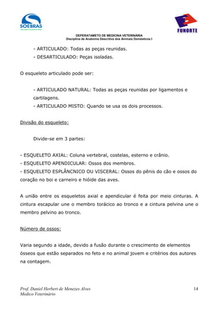 DEPERATAMETO DE MEDICINA VETERINÁRIA
                        Disciplina de Anatomia Descritiva dos Animais Domésticos I


      - ARTICULADO: Todas as peças reunidas.
      - DESARTICULADO: Peças isoladas.


O esqueleto articulado pode ser:


      - ARTICULADO NATURAL: Todas as peças reunidas por ligamentos e
      cartilagens.
      - ARTICULADO MISTO: Quando se usa os dois processos.


Divisão do esqueleto:


      Divide-se em 3 partes:


- ESQUELETO AXIAL: Coluna vertebral, costelas, esterno e crânio.
- ESQUELETO APENDICULAR: Ossos dos membros.
- ESQUELETO ESPLÂNCNICO OU VISCERAL: Ossos do pênis do cão e ossos do
coração no boi e carneiro e hióide das aves.


A união entre os esqueletos axial e apendicular é feita por meio cinturas. A
cintura escapular une o membro torácico ao tronco e a cintura pelvina une o
membro pelvino ao tronco.


Número de ossos:


Varia segundo a idade, devido a fusão durante o crescimento de elementos
ósseos que estão separados no feto e no animal jovem e critérios dos autores
na contagem.




Prof. Daniel Herbert de Menezes Alves                                                14
Medico Veterinário
 
