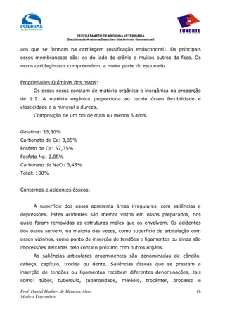 DEPERATAMETO DE MEDICINA VETERINÁRIA
                        Disciplina de Anatomia Descritiva dos Animais Domésticos I


aos que se formam na cartilagem (ossificação endocondral). Os principais
ossos membranosos são: os do lado do crânio e muitos outros da face. Os
ossos cartilaginosos compreendem, a maior parte do esqueleto.


Propriedades Químicas dos ossos:
      Os ossos secos constam de matéria orgânica e inorgânica na proporção
de 1:2. A matéria orgânica proporciona ao tecido ósseo flexibilidade e
elasticidade e a mineral a dureza.
      Composição de um boi de mais ou menos 5 anos.


Gelatina: 33,30%
Carbonato de Ca: 3,85%
Fosfato de Ca: 57,35%
Fosfato Ng: 2,05%
Carbonato de NaCl: 3,45%
Total: 100%


Contornos e acidentes ósseos:


      A superfície dos ossos apresenta áreas irregulares, com saliências e
depressões. Estes acidentes são melhor vistos em ossos preparados, nos
quais foram removidas as estruturas moles que os envolvem. Os acidentes
dos ossos servem, na maioria das vezes, como superfície de articulação com
ossos vizinhos, como ponto de inserção de tendões e ligamentos ou ainda são
impressões deixadas pelo contato próximo com outros órgãos.
      As saliências articulares proeminentes são denominadas de côndilo,
cabeça, capítulo, troclea ou dente. Saliências ósseas que se prestam a
inserção de tendões ou ligamentos recebem diferentes denominações, tais
como:    túber,    tubérculo,       tuberosidade,           maléolo,        trocânter,   processo   e

Prof. Daniel Herbert de Menezes Alves                                                               18
Medico Veterinário
 