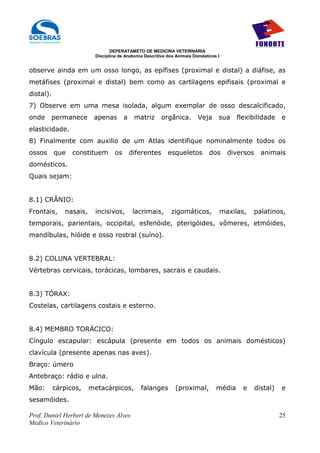 DEPERATAMETO DE MEDICINA VETERINÁRIA
                         Disciplina de Anatomia Descritiva dos Animais Domésticos I


observe ainda em um osso longo, as epífises (proximal e distal) a diáfise, as
metáfises (proximal e distal) bem como as cartilagens epifisais (proximal e
distal).
7) Observe em uma mesa isolada, algum exemplar de osso descalcificado,
onde    permanece        apenas        a    matriz      orgânica.       Veja      sua      flexibilidade     e
elasticidade.
8) Finalmente com auxilio de um Atlas identifique nominalmente todos os
ossos      que   constituem       os       diferentes     esqueletos          dos       diversos     animais
domésticos.
Quais sejam:


8.1) CRÂNIO:
Frontais,     nasais,    incisivos,         lacrimais,      zigomáticos,              maxilas,     palatinos,
temporais, parientais, occipital, esfenóide, pterigóides, vômeres, etmóides,
mandíbulas, hióide e osso rostral (suíno).


8.2) COLUNA VERTEBRAL:
Vértebras cervicais, torácicas, lombares, sacrais e caudais.


8.3) TÓRAX:
Costelas, cartilagens costais e esterno.


8.4) MEMBRO TORÁCICO:
Cíngulo escapular: escápula (presente em todos os animais domésticos)
clavícula (presente apenas nas aves).
Braço: úmero
Antebraço: rádio e ulna.
Mão:       cárpicos,    metacárpicos,         falanges        (proximal,         média       e     distal)   e
sesamóides.

Prof. Daniel Herbert de Menezes Alves                                                                        25
Medico Veterinário
 