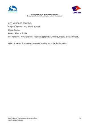 DEPERATAMETO DE MEDICINA VETERINÁRIA
                        Disciplina de Anatomia Descritiva dos Animais Domésticos I




8.5) MEMBROS PELVINO:
Cíngulo pelvino: ílio, ísquio e pube.
Coxa: Fêmur
Perna: Tíbia e fíbula
Pé: Társicos, metatársicos, falanges (proximal, média, distal) e sesamóides.


OBS: A patela é um osso presente junto a articulação do joelho.




Prof. Daniel Herbert de Menezes Alves                                                26
Medico Veterinário
 