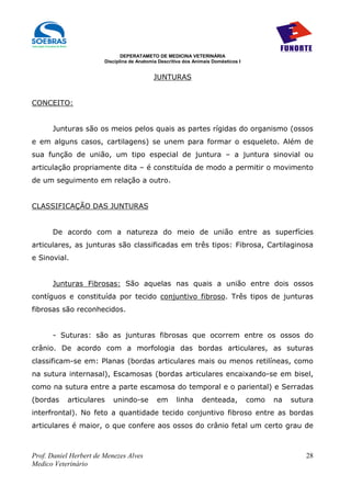 DEPERATAMETO DE MEDICINA VETERINÁRIA
                        Disciplina de Anatomia Descritiva dos Animais Domésticos I


                                            JUNTURAS


CONCEITO:


      Junturas são os meios pelos quais as partes rígidas do organismo (ossos
e em alguns casos, cartilagens) se unem para formar o esqueleto. Além de
sua função de união, um tipo especial de juntura – a juntura sinovial ou
articulação propriamente dita – é constituída de modo a permitir o movimento
de um seguimento em relação a outro.


CLASSIFICAÇÃO DAS JUNTURAS


      De acordo com a natureza do meio de união entre as superfícies
articulares, as junturas são classificadas em três tipos: Fibrosa, Cartilaginosa
e Sinovial.


      Junturas Fibrosas: São aquelas nas quais a união entre dois ossos
contíguos e constituída por tecido conjuntivo fibroso. Três tipos de junturas
fibrosas são reconhecidos.


      - Suturas: são as junturas fibrosas que ocorrem entre os ossos do
crânio. De acordo com a morfologia das bordas articulares, as suturas
classificam-se em: Planas (bordas articulares mais ou menos retilíneas, como
na sutura internasal), Escamosas (bordas articulares encaixando-se em bisel,
como na sutura entre a parte escamosa do temporal e o pariental) e Serradas
(bordas    articulares     unindo-se          em      linha      denteada,           como   na   sutura
interfrontal). No feto a quantidade tecido conjuntivo fibroso entre as bordas
articulares é maior, o que confere aos ossos do crânio fetal um certo grau de



Prof. Daniel Herbert de Menezes Alves                                                                28
Medico Veterinário
 