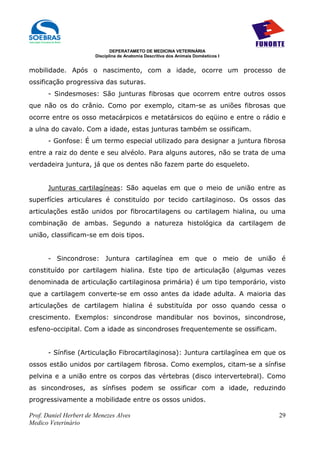DEPERATAMETO DE MEDICINA VETERINÁRIA
                        Disciplina de Anatomia Descritiva dos Animais Domésticos I


mobilidade. Após o nascimento, com a idade, ocorre um processo de
ossificação progressiva das suturas.
      - Sindesmoses: São junturas fibrosas que ocorrem entre outros ossos
que não os do crânio. Como por exemplo, citam-se as uniões fibrosas que
ocorre entre os osso metacárpicos e metatársicos do eqüino e entre o rádio e
a ulna do cavalo. Com a idade, estas junturas também se ossificam.
      - Gonfose: É um termo especial utilizado para designar a juntura fibrosa
entre a raiz do dente e seu alvéolo. Para alguns autores, não se trata de uma
verdadeira juntura, já que os dentes não fazem parte do esqueleto.


      Junturas cartilagíneas: São aquelas em que o meio de união entre as
superfícies articulares é constituído por tecido cartilaginoso. Os ossos das
articulações estão unidos por fibrocartilagens ou cartilagem hialina, ou uma
combinação de ambas. Segundo a natureza histológica da cartilagem de
união, classificam-se em dois tipos.


      - Sincondrose: Juntura cartilagínea em que o meio de união é
constituído por cartilagem hialina. Este tipo de articulação (algumas vezes
denominada de articulação cartilaginosa primária) é um tipo temporário, visto
que a cartilagem converte-se em osso antes da idade adulta. A maioria das
articulações de cartilagem hialina é substituída por osso quando cessa o
crescimento. Exemplos: sincondrose mandibular nos bovinos, sincondrose,
esfeno-occipital. Com a idade as sincondroses frequentemente se ossificam.


      - Sínfise (Articulação Fibrocartilaginosa): Juntura cartilagínea em que os
ossos estão unidos por cartilagem fibrosa. Como exemplos, citam-se a sínfise
pelvina e a união entre os corpos das vértebras (disco intervertebral). Como
as sincondroses, as sínfises podem se ossificar com a idade, reduzindo
progressivamente a mobilidade entre os ossos unidos.

Prof. Daniel Herbert de Menezes Alves                                                29
Medico Veterinário
 