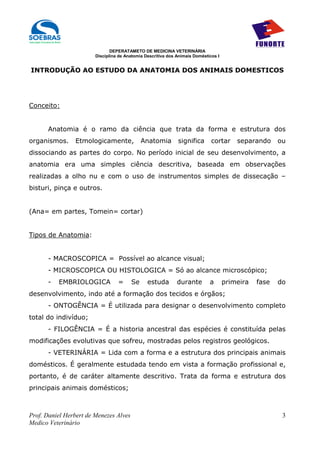 DEPERATAMETO DE MEDICINA VETERINÁRIA
                        Disciplina de Anatomia Descritiva dos Animais Domésticos I


INTRODUÇÃO AO ESTUDO DA ANATOMIA DOS ANIMAIS DOMESTICOS




Conceito:


      Anatomia é o ramo da ciência que trata da forma e estrutura dos
organismos.     Etmologicamente,             Anatomia         significa       cortar     separando     ou
dissociando as partes do corpo. No período inicial de seu desenvolvimento, a
anatomia era uma simples ciência descritiva, baseada em observações
realizadas a olho nu e com o uso de instrumentos simples de dissecação –
bisturi, pinça e outros.


(Ana= em partes, Tomein= cortar)


Tipos de Anatomia:


      - MACROSCOPICA = Possível ao alcance visual;
      - MICROSCOPICA OU HISTOLOGICA = Só ao alcance microscópico;
      -   EMBRIOLOGICA            =     Se      estuda        durante        a       primeira   fase   do
desenvolvimento, indo até a formação dos tecidos e órgãos;
      - ONTOGÊNCIA = É utilizada para designar o desenvolvimento completo
total do indivíduo;
      - FILOGÊNCIA = É a historia ancestral das espécies é constituída pelas
modificações evolutivas que sofreu, mostradas pelos registros geológicos.
      - VETERINÁRIA = Lida com a forma e a estrutura dos principais animais
domésticos. É geralmente estudada tendo em vista a formação profissional e,
portanto, é de caráter altamente descritivo. Trata da forma e estrutura dos
principais animais domésticos;



Prof. Daniel Herbert de Menezes Alves                                                                   3
Medico Veterinário
 