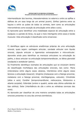 DEPERATAMETO DE MEDICINA VETERINÁRIA
                        Disciplina de Anatomia Descritiva dos Animais Domésticos I


intermandibular dos bovinos, interesternebrais no esterno e entre as epífise e
diáfises de um osso longo de um animal jovem). Sínfise (pelvina entre os
ísquios e entre as pubes de todos os animais, bem como as articulações
intervertebrais como exceção da articulação entre atlas e axis).
E) Aproveite para identificar uma modalidade especial de articulação entre a
escápula e a parede do tórax, na qual o meio interligante entre ossos é tecido
muscular. Esta articulação é classificada como sinsarcose.




F) identifique agora as estruturas anatômicas próprias de uma articulação
sinovial, quais sejam: cartilagem articular, cavidade articular com líquido
sinovial, cápsula articular e ligamentos extracapsulare e intra-articular.
Aproveite ainda para identificar os meniscos articulares na articulação do
joelho, o disco articular na articulação temporomandibular, os lábios glenoidal
(escápula) e acetabular (pelve).
G) Finalmente identifique exemplos de articulações que se encaixam dentro
da classificação morfológica das articulações sinoviais, tais como: Plana
(intercárpica entre alguns ossos cárpicos, intertársica entre alguns ossos
társicos e articulação iliosacral). Gínglimo (metacarpo com a falange proximal,
metatarso com a falange proximal, interfalgangicas, cotovelo). Cilindróide
(atlas e axis). Condilar (temporomandibular, radiocarpica, tibiotarsica e
atlanto occipital). Esferóide (ombro e quadril, sendo esta última esferóide do
tipo cotilica). Selar (interfalância do cão e entre as vértebras cervicais das
aves).
H) Aproveite par classificar de uma maneira completa todas as articulações
sinoviais presentes no corp dos animais domésticos.




Prof. Daniel Herbert de Menezes Alves                                                35
Medico Veterinário
 