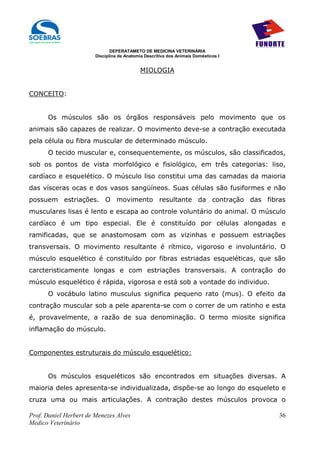 DEPERATAMETO DE MEDICINA VETERINÁRIA
                        Disciplina de Anatomia Descritiva dos Animais Domésticos I


                                             MIOLOGIA


CONCEITO:


      Os músculos são os órgãos responsáveis pelo movimento que os
animais são capazes de realizar. O movimento deve-se a contração executada
pela célula ou fibra muscular de determinado músculo.
      O tecido muscular e, consequentemente, os músculos, são classificados,
sob os pontos de vista morfológico e fisiológico, em três categorias: liso,
cardíaco e esquelético. O músculo liso constitui uma das camadas da maioria
das vísceras ocas e dos vasos sangüíneos. Suas células são fusiformes e não
possuem estriações. O movimento resultante da contração das fibras
musculares lisas é lento e escapa ao controle voluntário do animal. O músculo
cardíaco é um tipo especial. Ele é constituído por células alongadas e
ramificadas, que se anastomosam com as vizinhas e possuem estriações
transversais. O movimento resultante é rítmico, vigoroso e involuntário. O
músculo esquelético é constituído por fibras estriadas esqueléticas, que são
carcteristicamente longas e com estriações transversais. A contração do
músculo esquelético é rápida, vigorosa e está sob a vontade do individuo.
      O vocábulo latino musculus significa pequeno rato (mus). O efeito da
contração muscular sob a pele aparenta-se com o correr de um ratinho e esta
é, provavelmente, a razão de sua denominação. O termo miosite significa
inflamação do músculo.


Componentes estruturais do músculo esquelético:


      Os músculos esqueléticos são encontrados em situações diversas. A
maioria deles apresenta-se individualizada, dispõe-se ao longo do esqueleto e
cruza uma ou mais articulações. A contração destes músculos provoca o

Prof. Daniel Herbert de Menezes Alves                                                36
Medico Veterinário
 