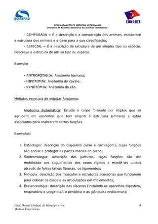 DEPERATAMETO DE MEDICINA VETERINÁRIA
                        Disciplina de Anatomia Descritiva dos Animais Domésticos I


      - COMPARADA = É a descrição e a comparação dos animais, estabelece
a estrutura dos animais e a base para a sua classificação;
      - ESPECIAL = É a descrição da estrutura de um simples tipo ou espécie.
Descreve a estrutura de um só tipo ou espécie.


Exemplo:


      - ANTROPOTANIA: Anatomia humana;
      - HIPOTOMIA: Anatomia do cavalo;
      - KYNOTOMIA: Anatomia do cão.


Métodos especiais de estudar Anatomia:


      Anatomia Sistemática: Estuda o corpo formado por órgãos que se
agrupam em aparelhos que tem origem e estrutura similares e estão
associados para realizarem certas funções.


Exemplos:


   1. Osteologia: descrição do esqueleto (osso e cartilagem), cujas funções
       são apoiar e proteger as partes macias do corpo;
   2. Sindesmologia:        descrição         das      junturas,        cujas        funções   são   dar
       mobilidade aos seguimentos dos ossos rígidos e mantê-los unidos
       através de fortes faixas fibrosas, os ligamentos;
   3. Miologia: descrição dos músculos e estruturas acessórias que funcionam
       para colocar os ossos e as articulações em movimentos;
   4. Esplancnologia: descrição das vísceras (incluindo os aparelhos digestivo,
       respiratório e urogenital, o peritônio e as glândulas endócrinas);



Prof. Daniel Herbert de Menezes Alves                                                                  4
Medico Veterinário
 