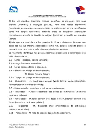 DEPERATAMETO DE MEDICINA VETERINÁRIA
                         Disciplina de Anatomia Descritiva dos Animais Domésticos I


3) Em um membro dissecado procure identificar os músculos com suas
origens     (proximal)     e    inserções        (distais).      Note      que        nestes   segmentos
(membros), os músculos se caracterizam na maioria por serem classificados
como Mm longos fusiformes, estando preso ao esqueleto apendicular
normalmente através de tendão de origem (proximal) e tendão de inserção
(distal).
4)Note agora a musculatura das paredes do tórax e abdomem. Observe que
estes são na sua maioria classificados como Mm. Largos, estando presos a
parede tronco ou a outros músculos através de aponeuroses.
5) Finalmente identifique nas peças anatômicas disponíveis a classificação dos
músculos estriados.
5.1 – Longo - pescoço, coluna vertebral;
5.2 – Longo fusiforme - membros;
5.3 – Largo-paredes tórax e abdomem;
5.4 – Bíceps – M. bíceps do braço (braço);
                   M. bíceps femoral (coxa);
5.5 – Tríceps- M. tríceps do braço (braço);
5.6 – Quadríceps – M. quadríceps femoral (vasto lateral, vasto intermédio,
reto femoral e vasto medial)(coxa);
5.7 – Monocaudado - membros e outras partes do corpo;
5.8 – Bicaudado - M.flexor superficial dos dedos de ruminantes (membros
torácico e pelvino).
5.9 – Policaudado - M.flexor comum dos dedos e os M.extensor comum dos
dedos (membros torácico e pelvino).
5.10   –    Digástrico     -    M.     digástrico        (nas      proximidades          da    articulação
temporomandibular).
5.11 – Poligástrico - M. reto do abdome (parede do abdomem).




Prof. Daniel Herbert de Menezes Alves                                                                  44
Medico Veterinário
 