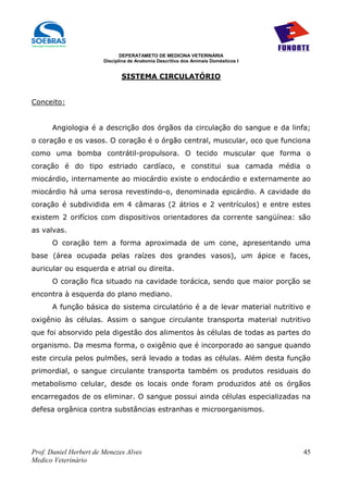 DEPERATAMETO DE MEDICINA VETERINÁRIA
                        Disciplina de Anatomia Descritiva dos Animais Domésticos I


                               SISTEMA CIRCULATÓRIO


Conceito:


      Angiologia é a descrição dos órgãos da circulação do sangue e da linfa;
o coração e os vasos. O coração é o órgão central, muscular, oco que funciona
como uma bomba contrátil-propulsora. O tecido muscular que forma o
coração é do tipo estriado cardíaco, e constitui sua camada média o
miocárdio, internamente ao miocárdio existe o endocárdio e externamente ao
miocárdio há uma serosa revestindo-o, denominada epicárdio. A cavidade do
coração é subdividida em 4 câmaras (2 átrios e 2 ventrículos) e entre estes
existem 2 orifícios com dispositivos orientadores da corrente sangüínea: são
as valvas.
      O coração tem a forma aproximada de um cone, apresentando uma
base (área ocupada pelas raízes dos grandes vasos), um ápice e faces,
auricular ou esquerda e atrial ou direita.
      O coração fica situado na cavidade torácica, sendo que maior porção se
encontra à esquerda do plano mediano.
      A função básica do sistema circulatório é a de levar material nutritivo e
oxigênio às células. Assim o sangue circulante transporta material nutritivo
que foi absorvido pela digestão dos alimentos às células de todas as partes do
organismo. Da mesma forma, o oxigênio que é incorporado ao sangue quando
este circula pelos pulmões, será levado a todas as células. Além desta função
primordial, o sangue circulante transporta também os produtos residuais do
metabolismo celular, desde os locais onde foram produzidos até os órgãos
encarregados de os eliminar. O sangue possui ainda células especializadas na
defesa orgânica contra substâncias estranhas e microorganismos.




Prof. Daniel Herbert de Menezes Alves                                                45
Medico Veterinário
 