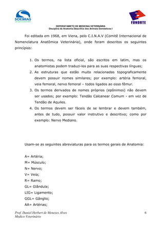 DEPERATAMETO DE MEDICINA VETERINÁRIA
                        Disciplina de Anatomia Descritiva dos Animais Domésticos I


      Foi editada em 1968, em Viena, pelo C.I.N.A.V (Comitê Internacional de
Nomenclatura Anatômica Veterinária), onde foram descritos os seguintes
princípios:


          1. Os termos, na lista oficial, são escritos em latim, mas os
              anatomistas podem traduzi-los para as suas respectivas línguas;
          2. As estruturas que estão muito relacionadas topograficamente
              devem possuir nomes similares; por exemplo: artéria femoral,
              veia femoral, nervo femoral – todos ligados ao osso fêmur.
          3. Os termos derivados de nomes próprios (epônimos) não devem
              ser usados; por exemplo: Tendão Calcanear Comum - em vez de
              Tendão de Aquiles.
          4. Os termos devem ser fáceis de se lembrar e devem também,
              antes de tudo, possuir valor instrutivo e descritivo; como por
              exemplo: Nervo Mediano.




      Usam-se as seguintes abreviaturas para os termos gerais de Anatomia:


      A= Artéria;
      M= Músculo;
      N= Nervo;
      V= Veia;
      R= Ramo;
      GL= Glândula;
      LIG= Ligamento;
      GGL= Gânglio;
      AA= Artérias;

Prof. Daniel Herbert de Menezes Alves                                                6
Medico Veterinário
 