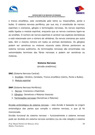 DEPERATAMETO DE MEDICINA VETERINÁRIA
                        Disciplina de Anatomia Descritiva dos Animais Domésticos I


e tronco encefálico, este constituído pelo istmo ou mesencéfalo, ponte e
bulbo. O sistema nervoso periférico, por sua vez, é constituído de nervos:
espinhais e cranianos, gânglio e terminações nervosas. Os nervos espinhais
estão ligados a medula espinhal, enquanto que os nervos cranianos ligam-se
ao encéfalo. O número de nervos espinhais é variável nas espécies domésticas
e está relacionado com o número de vértebras. Os nervos cranianos por outro
lado, têm o mesmo número em todos os animais domésticos. Os gânglios
podem ser sensitivos ou motores viscerais estes últimos pertencem ao
sistema nervoso autônomo. As terminações nervosas são encontradas nas
extremidades terminais das fibras nervosas e podem ser sensitivas ou
motoras.


                                      Sistema Nervoso
                                     (divisão anatômica)


SNC (Sistema Nervoso Central)
    1. Encéfalo: Cérebro, Cerebelo, Tronco encefálico (Istmo, Ponte e Bulbo).
    2. Medula espinhal


SNP (Sistema Nervoso Periférico)
   1. Nervos: Cranianos e Espinhais
   2. Gânglios: Sensitivos e Motores Viscerais
   3. Terminações nervosas (Sensitivas e Motoras)


Divisão embriológica do sistema nervoso – esta divisão é baseada na origem
embriológica das partes que compõe o sistema nervoso, o que já foi
mencionado.
Divisão funcional do sistema nervoso – funcionalmente o sistema nervoso
pode ser dividido em sistema nervoso somático (ou da vida relação) e sistema

Prof. Daniel Herbert de Menezes Alves                                                68
Medico Veterinário
 