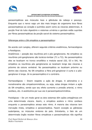 DEPERATAMETO DE MEDICINA VETERINÁRIA
                        Disciplina de Anatomia Descritiva dos Animais Domésticos I


parassimpáticas aos músculos lisos e glândulas da cabeça e pescoço.
Enquanto que o nervo vago um dos mais longos do organismo leva fibras
parassimpáticas ao coração e pulmões assim como as vísceras abdominais. A
porção final do tubo digestório e sistemas urinários e genitais estão supridas
por fibras parassimpáticas da porção sacral do sistema parassimpático.


Diferenças entre o SN simpático e parassimpático:


De acordo com Langley, diferem segundo critérios anatômicos, farmacológicos
e fisiológicos.
Anatômicos – posição dos neurônios pré e pós ganglionares. No simpático os
neurônios pré-ganglionares são torácico-lombar (T1 a T2). No parassimpático
eles se localizam no tronco encefálico e medula sacral (S2, S3 e S4). No
simpático os neurônios pós ganglionares se localizam longe das vísceras e
próximo da coluna vertebral. No parassimpático se localizam próximo ou
dentro das vísceras. No SN simpático a fibra pré-ganglionar é curta e a pós-
ganglionar é longa. Já no parassimpático é o contrário.


Farmacológicos – Dizem respeito a ação de drogas. A adrenalina e a
norodrenalina são simpaticomiméticas, ou seja, estas drogas imitam a ação
do SN simpático, sendo que seu efeito aumenta a pressão arterial, o ritmo
cardíaco, etc. A acetilcolina por sua vez é parassimpaticomimética.


Fisiológicas – De um modo geral os dois sistemas têm ações antagônicas em
uma determinada víscera. Assim, o simpático acelera o ritmo cardíaco
enquanto o parassimpático atrasa este ritmo. A maioria das vísceras tem
inervação mista, simpática e parassimpática. Fazem exceção as glândulas
sudoríparas, os músculos eretores do pelo. Entretanto, o fato de um
determinado órgão receber fibras simpáticas e parassimpáticas não significa

Prof. Daniel Herbert de Menezes Alves                                                80
Medico Veterinário
 