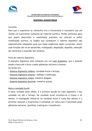 DEPERATAMETO DE MEDICINA VETERINÁRIA
                        Disciplina de Anatomia Descritiva dos Animais Domésticos I


                                 SISTEMA DIGESTÓRIO


Conceito:
Para que o organismo se mantenha vivo e funcionante é necessário que ele
receba um suprimento constante de material nutritivo. Muitos alimentos para
que   sejam     absorvidos       e    assimilados          precisam         ser      solúveis   e   sofrer
modificação química, os órgãos que constituem o sistema digestório são
especialmente adaptados para que estas exigências sejam cumpridas. Assim
suas funções são as de apreensão, mastigação, deglutição, digestão, absorção
dos alimentos e expulsão dos resíduos.


Parte do sistema digestório:
O aparelho digestório está composto por um tubo digestório, que s estende
desde a boca até o ânus e pelas glândulas salivares e anexas.
Se divide em:
- Sistema digestório cefálico: cavidade bucal e faringe;
- Sistema digestório anterior: esôfago e estômago;
- Sistema digestório médio: intestino delgado;
- Sistema digestório terminal: intestino grosso.


Boca e cavidade bucal:
A boca, limitada pelos lábios, é a primeira porção do tubo digestório e sua
cavidade vai até a faringe. Na cavidade bucal encontra-se a língua e os
dentes. A mastigação efetua-se na cavidade bucal à custa dos dentes e o
alimento reduzido a fragmentos é embebido em saliva que é secretada pelas
glândulas salivares, (parótida, sublingual e mandibular).




Prof. Daniel Herbert de Menezes Alves                                                                  85
Medico Veterinário
 