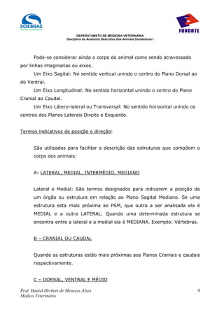 DEPERATAMETO DE MEDICINA VETERINÁRIA
                        Disciplina de Anatomia Descritiva dos Animais Domésticos I




      Pode-se considerar ainda o corpo do animal como sendo atravessado
por linhas imaginarias ou eixos.
      Um Eixo Sagital: No sentido vertical unindo o centro do Plano Dorsal ao
do Ventral.
      Um Eixo Longitudinal: No sentido horizontal unindo o centro do Plano
Cranial ao Caudal.
      Um Eixo Látero-lateral ou Transversal: No sentido horizontal unindo os
centros dos Planos Laterais Direito e Esquerdo.


Termos indicativos de posição e direção:


      São utilizados para facilitar a descrição das estruturas que compõem o
      corpo dos animais:


      A- LATERAL, MEDIAL, INTERMÉDIO, MEDIANO


      Lateral e Medial: São termos designados para indicarem a posição de
      um órgão ou estrutura em relação ao Plano Sagital Mediano. Se uma
      estrutura esta mais próxima ao PSM, que outra a ser analisada ela é
      MEDIAL e a outra LATERAL. Quando uma determinada estrutura se
      encontra entre a lateral e a medial ela é MEDIANA. Exemplo: Vértebras.


      B – CRANIAL OU CAUDAL


      Quando as estruturas estão mais próximas aos Planos Craniais e caudais
      respectivamente.


      C – DORSAL, VENTRAL E MÉDIO

Prof. Daniel Herbert de Menezes Alves                                                9
Medico Veterinário
 