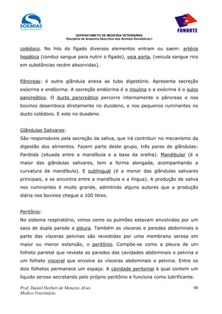 DEPERATAMETO DE MEDICINA VETERINÁRIA
                        Disciplina de Anatomia Descritiva dos Animais Domésticos I


colédoco. No hilo do fígado diversos elementos entram ou saem: artéria
hepática (conduz sangue para nutrir o fígado), veia aorta, (veicula sangue rico
em substâncias recém absorvidas).


Pâncreas: é outra glândula anexa ao tubo digestório. Apresenta secreção
exócrina e endócrina. A secreção endócrina é a insulina e a exócrina é o sulco
pancreático. O ducto pancreático percorre internamente o pâncreas e nos
bovinos desemboca diretamente no duodeno, e nos pequenos ruminantes no
ducto colédoco. E este no duodeno.


Glândulas Salivares:
São responsáveis pela secreção da saliva, que irá contribuir no mecanismo da
digestão dos alimentos. Fazem parte deste grupo, três pares de glândulas:
Parótida (situada entre a mandíbula e a base da orelha). Mandibular (é a
maior das glândulas salivares, tem a forma alongada, acompanhando a
curvatura da mandíbula). E sublingual (é a menor das glândulas salivares
principais, e se encontra entre a mandíbula e a língua). A produção de saliva
nos ruminantes é muito grande, admitindo alguns autores que a produção
diária nos bovinos chegue a 100 litros.


Peritônio:
No sistema respiratório, vimos como os pulmões estavam envolvidos por um
saco de dupla parede a pleura. Também as vísceras e paredes abdominais e
parte das vísceras pelvinas são revestidas por uma membrana serosa em
maior ou menor extensão, o peritônio. Compõe-se como a pleura de um
folheto parietal que reveste as paredes das cavidades abdominais e pelvina e
um folheto visceral que envolve as vísceras abdominais e pelvina. Entre os
dois folhetos permanece um espaço. A cavidade peritonial à qual contem um
líquido seroso secretando pelo próprio peritônio e funciona como lubrificante.

Prof. Daniel Herbert de Menezes Alves                                                90
Medico Veterinário
 