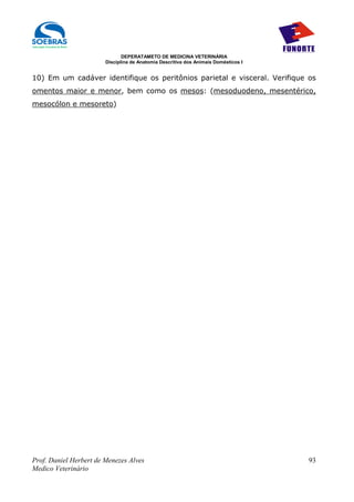 DEPERATAMETO DE MEDICINA VETERINÁRIA
                        Disciplina de Anatomia Descritiva dos Animais Domésticos I


10) Em um cadáver identifique os peritônios parietal e visceral. Verifique os
omentos maior e menor, bem como os mesos: (mesoduodeno, mesentérico,
mesocólon e mesoreto)




Prof. Daniel Herbert de Menezes Alves                                                93
Medico Veterinário
 