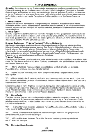 Jonathan Cardoso
NERVOS CRANIANOS
Conceito: Denominam-se Nervos Cranianos todos aqueles nervos que fazem conexão com o Encéfalo.
Existem 12 pares de Nervos Cranianos, sendo o Primeiro (Olfatório) ligado ao Telencéfalo; o Segundo
(Óptico), ligado ao Diencéfalo; ao passo que os outros dez ligam-se ao Tronco Encefálico. Numeram-se
os Nervos Cranianos com algarismos Romanos de I a XII, obedecendo à ordem de sua origem aparente
no Encéfalo no sentido rostrocaudal. Fazendo uma Análise morfofuncional dos Nervos Cranianos,
temos:
I. Nervo Olfatório
É constituído por feixes nervosos que se originam na parte olfatória da mucosa das fossas nasais,
atravessam a lâmina crivosa do osso etmóide e terminam no bulbo olfatório. É um nervo exclusivamente
sensitivo, responsável pela condução dos impulsos olfatórios, sendo então classificado como Aferente
Visceral Especial.
II. Nervo Óptico
Constitui-se por feixes de fibras nervosas originadas na região da retina que penetram no crânio através
do canal óptico. Os dois nervos ópticos unem-se no quiasma óptico, onde há um parcial cruzamento de
suas fibras, que continuam no trato óptico até o corpo geniculado lateral. É um nervo totalmente sensitivo,
classificando-se como Aferente Somático Especial.
III.Nervo Óculomotor / IV. Nervo Troclear / VI. Nervo Abducente
São Nervos responsáveis pela inervação dos músculos extrínsecos do Olho, que são os seguintes:
Músculo Elevador da Pálpebra Superior, Músculo Reto Superior, Músculo Reto Inferior, Músculo Reto
Lateral, Músculo Reto Medial, Músculo Oblíquo Superior, Músculo Oblíquo Inferior. Todos esses
músculos são inervados pelo Nervo Óculomotor, excetuando-se o Músculo Reto Lateral(Inervado pelo
Nervo Abducente) e o Músculo Oblíquo Superior(Inervado pelo Nervo Troclear). As fibras destes três
Pares de Nervos são classificadas como Eferentes Somáticas.
V. Nervo Trigêmeo
Possui uma raiz Sensitiva, consideravelmente maior, e uma raiz motora, sendo então considerado um nervo
misto. Os Três Ramos ou Raízes do Nervo Trigêmeo, responsáveis pela sensibilidade somática geral de
grande parte da cabeça, são:
V.1 – Nervo Oftálmico: Responsável pela sensibilidade da cavidade orbital e seu conteúdo.
Possui três ramos terminais: nasociliar, frontal e lacrimal.
V.2 – Nervo Maxilar: Inerva as partes moles compreendidas entre a pálpebra inferior, nariz e
lábio superior.
V.3 – Nervo Mandibular: É bastante ramificado, tendo como principais ramos o Nervo Lingual, que
proporciona a sensibilidade geral dos 2/3 anteriores da língua, e o Nervo Alveolar Inferior, que percorre o
interior doosso Mandibular.
Estas ramificações do Nervo Trigêmeo conduzem tanto impulsos exteroceptivos (temperatura, pressão,
dor, tato), como propioceptivos (originados em receptores localizados nos músculos da mastigação e na
ATM). A Raiz motora deste nervo acompanha o nervo mandibular, distribuindo-se aos músculos da
mastigação e classificando-se com Eferentes Viscerais Especiais.
VII. Nervo Facial
Este Nervo emerge do sulco bulbopontino através de dois componentes: uma raiz motora e uma raiz
sensitiva e visceral. Após um percurso pelo meato acústico interno, o Nervo Facial emerge do Crânio
pelo forame estilomastóideo, possuindo cinco componentes funcionais. Desses cinco componentes, os
três mais importantes são:
VII.1 – Fibras Aferentes Viscerais Especiais: Para os Músculos Mímicos, Músculo Estilo-Hióideo, e
ventre posterior do Músculo Digástrico.
VII.2 - Fibras Eferentes Viscerais Gerais: Responsáveis pela inervação pré-ganglionar das
glândulas lacrimal, submandibular e sublingual.
VII.3 – Fibras Aferentes Viscerais Especiais: Recebem impulsos gustativos provenientes
dos 2/3 anteriores da língua.
VIII. Nervo Vestíbulo-Coclear
 