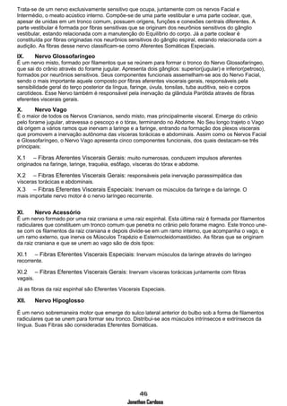 Jonathan Cardoso
Trata-se de um nervo exclusivamente sensitivo que ocupa, juntamente com os nervos Facial e
Intermédio, o meato acústico interno. Compõe-se de uma parte vestibular e uma parte coclear, que,
apesar de unidas em um tronco comum, possuem origens, funções e conexões centrais diferentes. A
parte vestibular é formada por fibras sensitivas que se originam dos neurônios sensitivos do gânglio
vestibular, estando relacionada com a manutenção do Equilíbrio do corpo. Já a parte coclear é
constituída por fibras originadas nos neurônios sensitivos do gânglio espiral, estando relacionada com a
audição. As fibras desse nervo classificam-se como Aferentes Somáticas Especiais.
IX. Nervo Glossofaríngeo
É um nervo misto, formado por filamentos que se reúnem para formar o tronco do Nervo Glossofaríngeo,
que sai do crânio através do forame jugular. Apresenta dois gânglios: superior(jugular) e inferior(petroso),
formados por neurônios sensitivos. Seus componentes funcionais assemelham-se aos do Nervo Facial,
sendo o mais importante aquele composto por fibras aferentes viscerais gerais, responsáveis pela
sensibilidade geral do terço posterior da língua, faringe, úvula, tonsilas, tuba auditiva, seio e corpos
carotídeos. Esse Nervo também é responsável pela inervação da glândula Parótida através de fibras
eferentes viscerais gerais.
X. Nervo Vago
É o maior de todos os Nervos Cranianos, sendo misto, mas principalmente visceral. Emerge do crânio
pelo forame jugular, atravessa o pescoço e o tórax, terminando no Abdome. No Seu longo trajeto o Vago
dá origem a vários ramos que inervam a laringe e a faringe, entrando na formação dos plexos viscerais
que promovem a inervação autônoma das vísceras torácicas e abdominais. Assim como os Nervos Facial
e Glossofaríngeo, o Nervo Vago apresenta cinco componentes funcionais, dos quais destacam-se três
principais:
X.1 – Fibras Aferentes Viscerais Gerais: muito numerosas, conduzem impulsos aferentes
originados na faringe, laringe, traquéia, esôfago, vísceras do tórax e abdome.
X.2 – Fibras Eferentes Viscerais Gerais: responsáveis pela inervação parassimpática das
vísceras torácicas e abdominais.
X.3 – Fibras Eferentes Viscerais Especiais: Inervam os músculos da faringe e da laringe. O
mais importate nervo motor é o nervo laríngeo recorrente.
XI. Nervo Acessório
É um nervo formado por uma raiz craniana e uma raiz espinhal. Esta última raiz é formada por filamentos
radiculares que constituem um tronco comum que penetra no crânio pelo forame magno. Este tronco une-
se com os filamentos da raiz craniana e depois divide-se em um ramo interno, que acompanha o vago, e
um ramo externo, que inerva os Músculos Trapézio e Esternocleidomastóideo. As fibras que se originam
da raiz craniana e que se unem ao vago são de dois tipos:
XI.1 – Fibras Eferentes Viscerais Especiais: Inervam músculos da laringe através do laríngeo
recorrente.
XI.2 – Fibras Eferentes Viscerais Gerais: Inervam vísceras torácicas juntamente com fibras
vagais.
Já as fibras da raiz espinhal são Eferentes Viscerais Especiais.
XII. Nervo Hipoglosso
É um nervo sobremaneira motor que emerge do sulco lateral anterior do bulbo sob a forma de filamentos
radiculares que se unem para formar seu tronco. Distribui-se aos músculos intrínsecos e extrínsecos da
língua. Suas Fibras são consideradas Eferentes Somáticas.
 