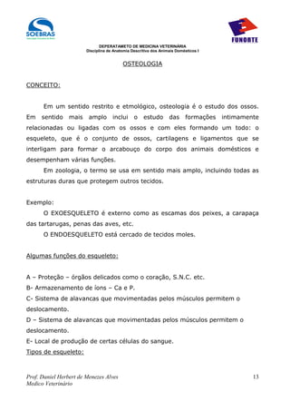 DEPERATAMETO DE MEDICINA VETERINÁRIA
                        Disciplina de Anatomia Descritiva dos Animais Domésticos I


                                          OSTEOLOGIA


CONCEITO:


      Em um sentido restrito e etmológico, osteologia é o estudo dos ossos.
Em    sentido    mais    amplo       inclui     o    estudo       das      formações   intimamente
relacionadas ou ligadas com os ossos e com eles formando um todo: o
esqueleto, que é o conjunto de ossos, cartilagens e ligamentos que se
interligam para formar o arcabouço do corpo dos animais domésticos e
desempenham várias funções.
      Em zoologia, o termo se usa em sentido mais amplo, incluindo todas as
estruturas duras que protegem outros tecidos.


Exemplo:
      O EXOESQUELETO é externo como as escamas dos peixes, a carapaça
das tartarugas, penas das aves, etc.
      O ENDOESQUELETO está cercado de tecidos moles.


Algumas funções do esqueleto:


A – Proteção – órgãos delicados como o coração, S.N.C. etc.
B- Armazenamento de íons – Ca e P.
C- Sistema de alavancas que movimentadas pelos músculos permitem o
deslocamento.
D – Sistema de alavancas que movimentadas pelos músculos permitem o
deslocamento.
E- Local de produção de certas células do sangue.
Tipos de esqueleto:



Prof. Daniel Herbert de Menezes Alves                                                           13
Medico Veterinário
 