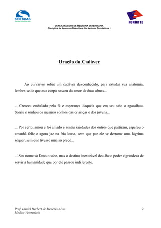 DEPERATAMETO DE MEDICINA VETERINÁRIA
                        Disciplina de Anatomia Descritiva dos Animais Domésticos I




                                 Oração do Cadáver



      Ao curvar-se sobre um cadáver desconhecido, para estudar sua anatomia,
lembre-se de que este corpo nasceu do amor de duas almas...


... Cresceu embalado pela fé e esperança daquela que em seu seio o agasalhou.
Sorriu e sonhou os mesmos sonhos das crianças e dos jovens...


... Por certo, amou e foi amado e sentiu saudades dos outros que partiram, esperou o
amanhã feliz e agora jaz na fria lousa, sem que por ele se derrame uma lágrima
sequer, sem que tivesse uma só prece...


... Seu nome só Deus o sabe, mas o destino inexorável deu-lhe o poder e grandeza de
servir à humanidade que por ele passou indiferente.




Prof. Daniel Herbert de Menezes Alves                                                2
Medico Veterinário
 