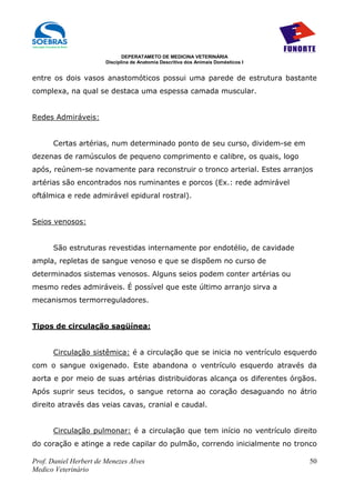 DEPERATAMETO DE MEDICINA VETERINÁRIA
                        Disciplina de Anatomia Descritiva dos Animais Domésticos I


entre os dois vasos anastomóticos possui uma parede de estrutura bastante
complexa, na qual se destaca uma espessa camada muscular.


Redes Admiráveis:


      Certas artérias, num determinado ponto de seu curso, dividem-se em
dezenas de ramúsculos de pequeno comprimento e calibre, os quais, logo
após, reúnem-se novamente para reconstruir o tronco arterial. Estes arranjos
artérias são encontrados nos ruminantes e porcos (Ex.: rede admirável
oftálmica e rede admirável epidural rostral).


Seios venosos:


      São estruturas revestidas internamente por endotélio, de cavidade
ampla, repletas de sangue venoso e que se dispõem no curso de
determinados sistemas venosos. Alguns seios podem conter artérias ou
mesmo redes admiráveis. É possível que este último arranjo sirva a
mecanismos termorreguladores.


Tipos de circulação sagüínea:


      Circulação sistêmica: é a circulação que se inicia no ventrículo esquerdo
com o sangue oxigenado. Este abandona o ventrículo esquerdo através da
aorta e por meio de suas artérias distribuidoras alcança os diferentes órgãos.
Após suprir seus tecidos, o sangue retorna ao coração desaguando no átrio
direito através das veias cavas, cranial e caudal.


      Circulação pulmonar: é a circulação que tem início no ventrículo direito
do coração e atinge a rede capilar do pulmão, correndo inicialmente no tronco

Prof. Daniel Herbert de Menezes Alves                                                50
Medico Veterinário
 