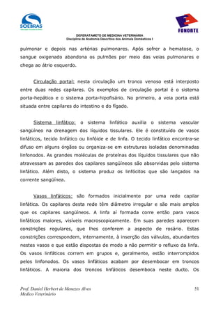 DEPERATAMETO DE MEDICINA VETERINÁRIA
                        Disciplina de Anatomia Descritiva dos Animais Domésticos I


pulmonar e depois nas artérias pulmonares. Após sofrer a hematose, o
sangue oxigenado abandona os pulmões por meio das veias pulmonares e
chega ao átrio esquerdo.


      Circulação portal: nesta circulação um tronco venoso está interposto
entre duas redes capilares. Os exemplos de circulação portal é o sistema
porta-hepático e o sistema porta-hipofisário. No primeiro, a veia porta está
situada entre capilares do intestino e do fígado.


      Sistema     linfático:     o    sistema        linfático     auxilia      o    sistema   vascular
sangüíneo na drenagem dos líquidos tissulares. Ele é constituído de vasos
linfáticos, tecido linfático ou linfóide e de linfa. O tecido linfático encontra-se
difuso em alguns órgãos ou organiza-se em estruturas isoladas denominadas
linfonodos. As grandes moléculas de proteínas dos líquidos tissulares que não
atravessam as paredes dos capilares sangüíneos são absorvidas pelo sistema
linfático. Além disto, o sistema produz os linfócitos que são lançados na
corrente sangüínea.


      Vasos linfáticos: são formados inicialmente por uma rede capilar
linfática. Os capilares desta rede têm diâmetro irregular e são mais amplos
que os capilares sangüíneos. A linfa aí formada corre então para vasos
linfáticos maiores, visíveis macroscopicamente. Em suas paredes aparecem
constrições regulares, que lhes conferem a aspecto de rosário. Estas
constrições correspondem, internamente, à inserção das válvulas, abundantes
nestes vasos e que estão dispostas de modo a não permitir o refluxo da linfa.
Os vasos linfáticos correm em grupos e, geralmente, estão interrompidos
pelos linfonodos. Os vasos linfáticos acabam por desembocar em troncos
linfáticos. A maioria dos troncos linfáticos desemboca neste ducto. Os



Prof. Daniel Herbert de Menezes Alves                                                                51
Medico Veterinário
 