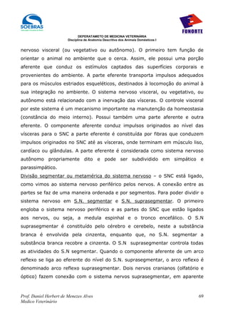 DEPERATAMETO DE MEDICINA VETERINÁRIA
                        Disciplina de Anatomia Descritiva dos Animais Domésticos I


nervoso visceral (ou vegetativo ou autônomo). O primeiro tem função de
orientar o animal no ambiente que o cerca. Assim, ele possui uma porção
aferente que conduz os estímulos captados das superfícies corporais e
provenientes do ambiente. A parte eferente transporta impulsos adequados
para os músculos estriados esqueléticos, destinados à locomoção do animal à
sua integração no ambiente. O sistema nervoso visceral, ou vegetativo, ou
autônomo está relacionado com a inervação das vísceras. O controle visceral
por este sistema é um mecanismo importante na manutenção da homeostasia
(constância do meio interno). Possui também uma parte aferente e outra
eferente. O componente aferente conduz impulsos originados ao nível das
vísceras para o SNC a parte eferente é constituída por fibras que conduzem
impulsos originados no SNC até as vísceras, onde terminam em músculo liso,
cardíaco ou glândulas. A parte eferente é considerada como sistema nervoso
autônomo propriamente dito e pode ser subdividido em simpático e
parassimpático.
Divisão segmentar ou metamérica do sistema nervoso – o SNC está ligado,
como vimos ao sistema nervoso periférico pelos nervos. A conexão entre as
partes se faz de uma maneira ordenada e por segmentos. Para poder dividir o
sistema nervoso em S.N. segmentar e S.N. suprasegmentar. O primeiro
engloba o sistema nervoso periférico e as partes do SNC que estão ligados
aos nervos, ou seja, a medula espinhal e o tronco encefálico. O S.N
suprasegmentar é constituído pelo cérebro e cerebelo, neste a substância
branca é envolvida pela cinzenta, enquanto que, no S.N. segmentar a
substância branca recobre a cinzenta. O S.N suprasegmentar controla todas
as atividades do S.N segmentar. Quando o componente aferente de um arco
reflexo se liga ao eferente do nível do S.N. suprasegmentar, o arco reflexo é
denominado arco reflexo suprasegmentar. Dois nervos cranianos (olfatório e
óptico) fazem conexão com o sistema nervos suprasegmentar, em aparente



Prof. Daniel Herbert de Menezes Alves                                                69
Medico Veterinário
 