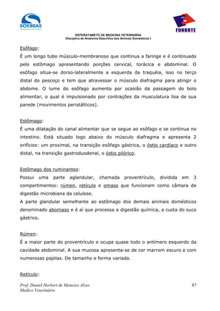 DEPERATAMETO DE MEDICINA VETERINÁRIA
                         Disciplina de Anatomia Descritiva dos Animais Domésticos I


Esôfago:
É um longo tubo músculo-membranoso que continua a faringe e é continuado
pelo estômago apresentando porções cervical, torácica e abdominal. O
esôfago situa-se dorso-lateralmente a esquerda da traquéia, isso no terço
distal do pescoço e tem que atravessar o músculo diafragma para atingir o
abdome. O lume do esôfago aumenta por ocasião da passagem do bolo
alimentar, o qual é impulsionado por contrações da musculatura lisa de sua
parede (movimentos peristálticos).


Estômago:
É uma dilatação do canal alimentar que se segue ao esôfago e se continua no
intestino. Está situado logo abaixo do músculo diafragma e apresenta 2
orifícios: um proximal, na transição esôfago gástrica, o óstio cardíaco e outro
distal, na transição gastroduodenal, o óstio pilórico.


Estômago dos ruminantes:
Possui   uma     parte     aglandular,          chamada          proventrículo,       dividida   em   3
compartimentos: rúmen, retículo e omaso que funcionam como câmara de
digestão microbiana da celulose.
A parte glandular semelhante ao estômago dos demais animais domésticos
denominado abomaso e é aí que processa a digestão química, a custa do suco
gástrico.


Rúmen:
É a maior parte do proventrículo e ocupa quase todo o antímero esquerdo da
cavidade abdominal. A sua mucosa apresenta-se de cor marrom escuro e com
numerosas papilas. De tamanho e forma variada.


Retículo:

Prof. Daniel Herbert de Menezes Alves                                                                 87
Medico Veterinário
 