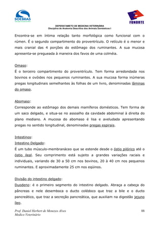 DEPERATAMETO DE MEDICINA VETERINÁRIA
                        Disciplina de Anatomia Descritiva dos Animais Domésticos I


Encontra-se em íntima relação tanto morfológica como funcional com o
rúmen. É o segundo compartimento do proventrículo. O retículo é o menor e
mais cranial das 4 porções do estômago dos ruminantes. A sua mucosa
apresenta-se pregueada à maneira dos favos de uma colméia.


Omaso:
É o terceiro compartimento do proventrículo. Tem forma arredondada nos
bovinos e ovóides nos pequenos ruminantes. A sua mucosa forma inúmeras
pregas longitudinais semelhantes às folhas de um livro, denominadas lâminas
do omaso.


Abomaso:
Corresponde ao estômago dos demais mamíferos domésticos. Tem forma de
um saco delgado, e situa-se no assoalho da cavidade abdominal à direita do
plano mediano. A mucosa do abomaso é lisa e aveludada apresentando
pregas no sentido longitudinal, denominadas pregas espirais.


Intestinos:
Intestino Delgado:
É um tubo músculo-membranáceo que se estende desde o óstio pilórico até o
óstio ileal. Seu comprimento está sujeito a grandes variações raciais e
individuais, variando de 30 a 50 cm nos bovinos, 20 à 40 cm nos pequenos
ruminantes. E aproximadamente 25 cm nos eqüinos.


Divisão do intestino delgado:
Duodeno: é o primeiro segmento do intestino delgado. Abraça a cabeça do
pâncreas e nele desemboca o ducto colédoco que traz a bile e o ducto
pancreático, que traz a secreção pancreática, que auxiliam na digestão jejuno
íleo.

Prof. Daniel Herbert de Menezes Alves                                                88
Medico Veterinário
 