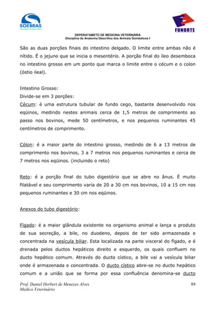 DEPERATAMETO DE MEDICINA VETERINÁRIA
                        Disciplina de Anatomia Descritiva dos Animais Domésticos I


São as duas porções finais do intestino delgado. O limite entre ambas não é
nítido. É o jejuno que se inicia o mesentério. A porção final do íleo desemboca
no intestino grosso em um ponto que marca o limite entre o cécum e o colon
(óstio ileal).


Intestino Grosso:
Divide-se em 3 porções:
Cécum: é uma estrutura tubular de fundo cego, bastante desenvolvido nos
eqüinos, medindo nestes animais cerca de 1,5 metros de comprimento ao
passo nos bovinos, mede 50 centímetros, e nos pequenos ruminantes 45
centímetros de comprimento.


Cólon: é a maior parte do intestino grosso, medindo de 6 a 13 metros de
comprimento nos bovinos, 3 a 7 metros nos pequenos ruminantes e cerca de
7 metros nos eqüinos. (incluindo o reto)


Reto: é a porção final do tubo digestório que se abre no ânus. É muito
filatável e seu comprimento varia de 20 a 30 cm nos bovinos, 10 a 15 cm nos
pequenos ruminantes e 30 cm nos eqüinos.


Anexos do tubo digestório:


Fígado: é a maior glândula existente no organismo animal e lança o produto
de sua secreção, a bile, no duodeno, depois de ter sido armazenada e
concentrada na vesícula biliar. Esta localizada na parte visceral do fígado, e é
drenada pelos ductos hepáticos direito e esquerdo, os quais confluem no
ducto hepático comum. Através do ducto cístico, a bile vai a vesícula biliar
onde é armazenada e concentrada. O ducto cístico abre-se no ducto hepático
comum e a união que se forma por essa confluência denomina-se ducto

Prof. Daniel Herbert de Menezes Alves                                                89
Medico Veterinário
 