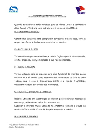 DEPERATAMETO DE MEDICINA VETERINÁRIA
                        Disciplina de Anatomia Descritiva dos Animais Domésticos I




      Quando as estruturas estão voltadas para os Planos Dorsal e Ventral são
      ditas Dorsal e Ventral e uma estrutura entre estas é dita MÉDIA.
      D – EXTERNO E INTERNO


      Geralmente utilizados para designarem cavidades, órgãos ocos, com as
      respectivas faces voltadas para o exterior ou interior.


      E – PROXIMAL E DISTAL


      Termo utilizado para os membros e outros órgãos apendiculares (cauda,
      orelha, prepúcio, etc.), em relação à sua raiz ou inserção.


      F – AXIAL E ABAXIAL


      Termo utilizado para as espécies cujo eixo funcional do membro passa
      entre o 3º e 4º dedos como acontece nos ruminantes. A face do dedo
      voltada para o eixo é denominada AXIAL e a oposta é ABAXIAL,
      designam os lados dos dedos dos mamíferos.


      G – ROSTRAL, SUPERIOR E INFERIOR


      Rostral: utilizado em substituição ao cranial, para estruturas localizadas
      na cabeça, a fim de ser evitar inconveniências.
      Superior e inferior: muito utilizado na Anatomia Humana e pouco na
      Anatomia Veterinária. Exemplo: Pálpebra superior e inferior.


      H – PALMAR E PLANTAR



Prof. Daniel Herbert de Menezes Alves                                                10
Medico Veterinário
 