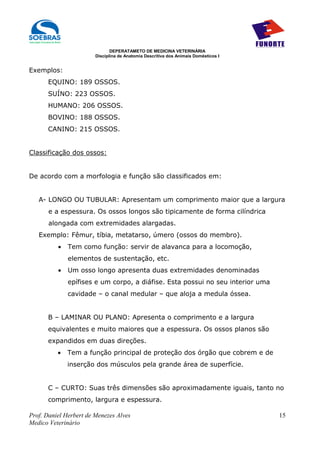 DEPERATAMETO DE MEDICINA VETERINÁRIA
                        Disciplina de Anatomia Descritiva dos Animais Domésticos I


Exemplos:
      EQUINO: 189 OSSOS.
      SUÍNO: 223 OSSOS.
      HUMANO: 206 OSSOS.
      BOVINO: 188 OSSOS.
      CANINO: 215 OSSOS.


Classificação dos ossos:


De acordo com a morfologia e função são classificados em:


   A- LONGO OU TUBULAR: Apresentam um comprimento maior que a largura
       e a espessura. Os ossos longos são tipicamente de forma cilíndrica
       alongada com extremidades alargadas.
   Exemplo: Fêmur, tíbia, metatarso, úmero (ossos do membro).
          •   Tem como função: servir de alavanca para a locomoção,
              elementos de sustentação, etc.
          •   Um osso longo apresenta duas extremidades denominadas
              epífises e um corpo, a diáfise. Esta possui no seu interior uma
              cavidade – o canal medular – que aloja a medula óssea.


      B – LAMINAR OU PLANO: Apresenta o comprimento e a largura
      equivalentes e muito maiores que a espessura. Os ossos planos são
      expandidos em duas direções.
          •   Tem a função principal de proteção dos órgão que cobrem e de
              inserção dos músculos pela grande área de superfície.


      C – CURTO: Suas três dimensões são aproximadamente iguais, tanto no
      comprimento, largura e espessura.

Prof. Daniel Herbert de Menezes Alves                                                15
Medico Veterinário
 