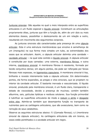DEPERATAMETO DE MEDICINA VETERINÁRIA
                        Disciplina de Anatomia Descritiva dos Animais Domésticos I




Junturas sinovias: São aquelas no qual o meio interposto entre as superfícies
articulares é um fluído especial o líquido sinovial. Constituem as articulações
propriamente ditas, junturas que têm a função de, além de unir dois ou mais
elementos ósseos, possibilitar o deslocamento de um em relação a outro,
resultando em movimento dos seguimentos corporais.
      As junturas sinoviais são caracterizadas pela presença de uma cápsula
articular. Esta é uma estrutura membranácea que envolve à semelhança de
um (manguito) na sua forma mais simples um tubo, as extremidades dos
ossos que se articulam. Assim, a cápsula articular delimita uma cavidade –
cavidade articular – na qual esta contido o líquido sinovial. A cápsula articular
é constituída por duas camadas: uma externa, membrana fibrosa, e outra
interna, membrana sinovial. A membrana fibrosa é resistente, formada por
tecido conjuntivo denso; em alguns pontos, ela pode ser reforçada por faixas
fibrosas mais espessas, os ligamentos capsulares. A membrana sinovial é lisa,
brilhante e reveste inteiramente toda a cápsula articular. Em determinados
pontos, ela forma expansões, as pregas e vilos sinoviais, que se projetam no
interior da cavidade articular. É bastante inervada e vascularizada. O líquido
sinovial, produzido pela membrana sinovial, é um fluido claro, transparente e
dotado de viscosidade, devido a presença de mucinas; contém também
albumina, sais, gotículas lipídicas e resíduos celulares. Sua função primordial
é lubrificar as superfícies articulares de modo a reduzir o atrito e desgaste
entre elas. Admite-se também que desempenha função no transporte de
nutrientes para as cartilagens articulares, que são avasculares, bem como na
remoção de seus catabolitos.
Observe as seguintes estruturas abaixo: f.l (Camada fibrosa); s.l (membrana
sinovial da cápsula articular). As cartilagens articulares são em branco, os
ossos estão pontilhados e a cavidade articular em negro.



Prof. Daniel Herbert de Menezes Alves                                                30
Medico Veterinário
 