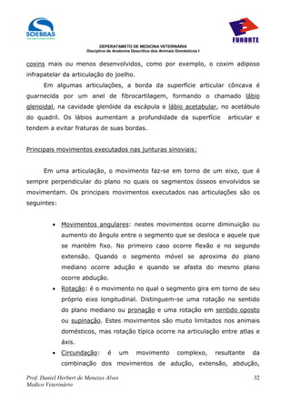 DEPERATAMETO DE MEDICINA VETERINÁRIA
                        Disciplina de Anatomia Descritiva dos Animais Domésticos I


coxins mais ou menos desenvolvidos, como por exemplo, o coxim adiposo
infrapatelar da articulação do joelho.
      Em algumas articulações, a borda da superfície articular côncava é
guarnecida por um anel de fibrocartilagem, formando o chamado lábio
glenoidal, na cavidade glenóide da escápula e lábio acetabular, no acetábulo
do quadril. Os lábios aumentam a profundidade da superfície                              articular e
tendem a evitar fraturas de suas bordas.


Principais movimentos executados nas junturas sinoviais:


      Em uma articulação, o movimento faz-se em torno de um eixo, que é
sempre perpendicular do plano no quais os segmentos ósseos envolvidos se
movimentam. Os principais movimentos executados nas articulações são os
seguintes:


          •   Movimentos angulares: nestes movimentos ocorre diminuição ou
              aumento do ângulo entre o segmento que se desloca e aquele que
              se mantém fixo. No primeiro caso ocorre flexão e no segundo
              extensão. Quando o segmento móvel se aproxima do plano
              mediano ocorre adução e quando se afasta do mesmo plano
              ocorre abdução.
          •   Rotação: é o movimento no qual o segmento gira em torno de seu
              próprio eixo longitudinal. Distinguem-se uma rotação no sentido
              do plano mediano ou pronação e uma rotação em sentido oposto
              ou supinação. Estes movimentos são muito limitados nos animais
              domésticos, mas rotação típica ocorre na articulação entre atlas e
              áxis.
          •   Circundação:        é     um       movimento            complexo,      resultante   da
              combinação dos movimentos de adução, extensão, abdução,

Prof. Daniel Herbert de Menezes Alves                                                             32
Medico Veterinário
 