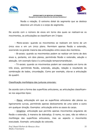 DEPERATAMETO DE MEDICINA VETERINÁRIA
                        Disciplina de Anatomia Descritiva dos Animais Domésticos I


              flexão e rotação. O extremo distal do segmento que se desloca
              descreve um círculo e o corpo do segmento.


De acordo com o número de eixos em torno dos quais se realizam-se os
movimentos, as articulações se classificam em 3 tipos:


      - Mono-axiais: quando os movimentos se realizam em torno de um
único eixo e em um único plano. Permitem apenas flexão e extensão,
ocorrendo na grande maioria das articulações entre ossos dos membros.
      - Bi-axiais: quando os movimentos podem se realizar em torno de dois
eixos e, portanto, em dois planos, permitindo flexão e extensão, adução e
abdução. Um exemplo típico é a articulação temporomandibular.
      - Tri-axiais: quando os movimentos podem ser executados em torno de
três eixos, permitindo flexão, extensão, adução, rotação e resultando da
combinação de todos, circundação. Como por exemplo, cita-se a articulação
do quadril.


Classificação morfológica das junturas sinoviais:


De acordo com a forma das superfícies articulares, as articulações classificam-
se nos seguintes tipos:


      - Plana: articulação em que as superfícies articulares são planas ou
ligeiramente curvas, permitindo apenas deslizamento de uma sobre a outra
em qualquer direção. Exemplos: articulação entre os ossos do carpo.
      - Gínglimo: articulação que permito apenas movimentos angulares de
flexão e extensão, à maneira de dobradiça. O nome, no caso, não se refere a
morfologia     das   superfícies       articulares,         mas      ao     aspecto   o   movimento
executado. Exemplo: articulação do cotovelo.

Prof. Daniel Herbert de Menezes Alves                                                            33
Medico Veterinário
 