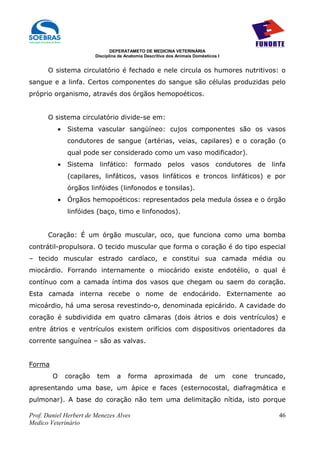 DEPERATAMETO DE MEDICINA VETERINÁRIA
                          Disciplina de Anatomia Descritiva dos Animais Domésticos I


      O sistema circulatório é fechado e nele circula os humores nutritivos: o
sangue e a linfa. Certos componentes do sangue são células produzidas pelo
próprio organismo, através dos órgãos hemopoéticos.


      O sistema circulatório divide-se em:
            •   Sistema vascular sangüíneo: cujos componentes são os vasos
                condutores de sangue (artérias, veias, capilares) e o coração (o
                qual pode ser considerado como um vaso modificador).
            •   Sistema linfático: formado pelos vasos condutores de linfa
                (capilares, linfáticos, vasos linfáticos e troncos linfáticos) e por
                órgãos linfóides (linfonodos e tonsilas).
            •   Órgãos hemopoéticos: representados pela medula óssea e o órgão
                linfóides (baço, timo e linfonodos).


      Coração: É um órgão muscular, oco, que funciona como uma bomba
contrátil-propulsora. O tecido muscular que forma o coração é do tipo especial
– tecido muscular estrado cardíaco, e constitui sua camada média ou
miocárdio. Forrando internamente o miocárido existe endotélio, o qual é
contínuo com a camada íntima dos vasos que chegam ou saem do coração.
Esta camada interna recebe o nome de endocárido. Externamente ao
micoárdio, há uma serosa revestindo-o, denominada epicárido. A cavidade do
coração é subdividida em quatro câmaras (dois átrios e dois ventrículos) e
entre átrios e ventrículos existem orifícios com dispositivos orientadores da
corrente sanguínea – são as valvas.


Forma
        O       coração   tem       a    forma       aproximada           de     um    cone   truncado,
apresentando uma base, um ápice e faces (esternocostal, diafragmática e
pulmonar). A base do coração não tem uma delimitação nítida, isto porque

Prof. Daniel Herbert de Menezes Alves                                                                46
Medico Veterinário
 