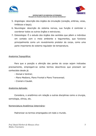 DEPERATAMETO DE MEDICINA VETERINÁRIA
                        Disciplina de Anatomia Descritiva dos Animais Domésticos I


   5. Angiologia: descrição dos órgãos da circulação (coração, artérias, veias,
       linfáticos e baço);
   6. Neurologia: descrição do sistema nervos, sua função é controlar e
       coordenar todos os outros órgãos e estruturas;
   7. Estesiologia: É o estudo dos órgãos dos sentidos que põem o indivíduo
       em contato com o meio ambiente e tegumentos, que funciona
       principalmente como um revestimento protetor do corpo, como uma
       parte importante do sistema regulador de temperatura.




Anatomia Topográfica:


      Para que a posição e aferição das partes do corpo sejam indicadas
precisamente, empregam-se certos termos descritivos que precisam ser
conhecidos desde já.
      - Dorsal e Ventral;
      - Plano Mediano, Plano Frontal e Plano Transversal;
      - Cranial e Caudal.


Anatomia Aplicada:


      Considera, o anatômico em relação a outras disciplinas como a cirurgia,
semiologia, clínica, etc.


Nomenclatura Anatômica Veterinária:


      Padronizar os termos empregados em todo o mundo.




Prof. Daniel Herbert de Menezes Alves                                                5
Medico Veterinário
 