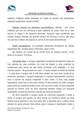 DEPERATAMETO DE MEDICINA VETERINÁRIA
                        Disciplina de Anatomia Descritiva dos Animais Domésticos I


capilares linfáticos estão presentes em todos os tecidos que apresentam
capilares sangüíneos, exceto no SNC.


      Nódulas hemais ou glândulas hemolinfáticas: diferem                            dos vasos
linfáticos por sua cor estrutura e pela ausência de vasos. Sua cor é roxa
escura ou negra e de tamanho diminuto. Possuem seios periféricos que
contem sangue. Existem em grande número em bovinos e ovinos, são raros
nos caninos e faltam nos eqüinos e suínos. É de função desconhecida.


      Órgão hemopoéticos: as principais estruturas formadoras de células
sangüíneas são: medula óssea, linfonodos, baço e timo.
      Na sangria, um cavalo dá de 25-30 litros de sangue; bovino: 15-25
litros; e os suínos: 3-5 litros.


      Circulação fetal: o sangue oxigenado procedente da placenta chega ao
feto através da veia umbilical. Ao nível do fígado, a veia umbilical se
anastomosa com ramos da veia aorta, formando uma dilatação – o seio
umbílico-portal – do qual parte um vaso – o ducto venoso ou ducto de Arantio
– o qual leva o sangue até a veia cava caudal. Na veia cava caudal já se
misturam, portanto, o sangue oxigenado e o sangue hipoxigenado (venoso),
mas o volume de sangue oxigenado é bem maior. A veia cava caudal
desemboca, junto com a veia cava cranial, no átrio direito, de onde o sangue
passa tanto ao ventrículo direito como, em sua maior parte, ao átrio esquerdo
através do forame oval. Ao átrio esquerdo também chega, em pequena
quantidade, sangue dos pulmões através das veias pulmonares.
      Do átrio esquerdo o sangue passa ao ventrículo esquerdo e deste à
aorta. O sangue que passou do átrio direito ao ventrículo direito sai pela
artéria tronco pulmonar, mas boa parte dele e desviada para a artéria aorta
através do ducto arterial. Pela artéria aorta o sangue é distribuído a todo o

Prof. Daniel Herbert de Menezes Alves                                                       52
Medico Veterinário
 